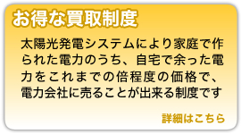 『お得な買取制度』太陽光発電システムにより家庭でつくたれた電力のうち、自宅で余った電力をこれまでの倍程度の価格で、電力会社に売ることが出来る制度です。