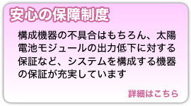 『安心の保証制度』構成機器の不具合はもちろん、太陽電池モジュールの出力低下に対する保証など、システムを構成する機器の保証が充実しています