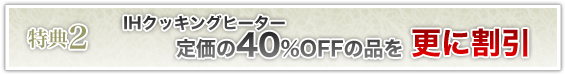 特典2 IHクッキングヒーターを定価から40%OFFの品を更に割引！