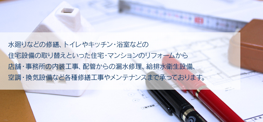 水廻りなどの修繕、トイレやキッチン・浴室などの住宅設備の取り替えといった住宅・マンションのリフォームから店舗・事務所の内装工事、配管からの漏水修理、給排水衛生設備、空調・換気設備など各種修繕工事やメンテナンスまで承っております。