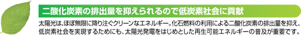 二酸化炭素の排出量を抑えられるので低炭素会社に貢献 太陽光は、ほぼ無限に降り注ぐクリーンなエネルギー。化石燃料の利用による二酸化炭素の排出量を抑え、低炭素会社を実現するためにも、太陽光発電をはじめとした再生可能エネルギーの普及が重要です。