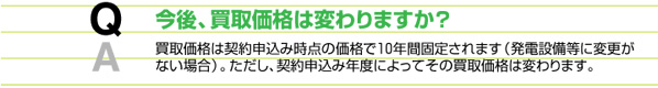 今後、買取価格は変わりますか？　買取価格は契約申込み時点の価格で10年間固定されます（発電設備に変更がない場合）。ただし、契約申込み年度によってその買取価格は変わります。