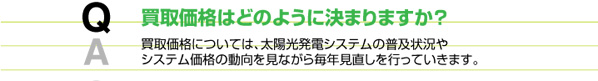 買取価格はどのようにきまりますか？　買取価格については太陽光発電システムの普及やシステムの価格の動向を見ながら毎年見直しを行っていきます。